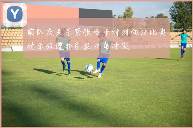 前队友关系紧张洛卡特利向拉比奥特示好遭拒引发口角冲突