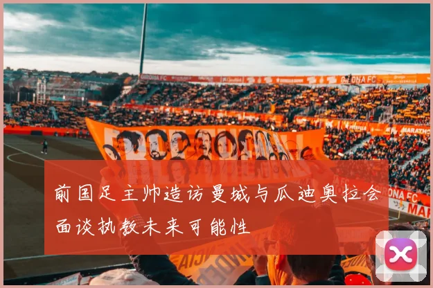 前国足主帅造访曼城与瓜迪奥拉会面谈执教未来可能性