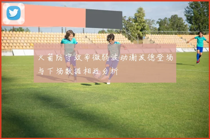 火箭防守效率微弱波动谢泼德登场与下场数据相近分析