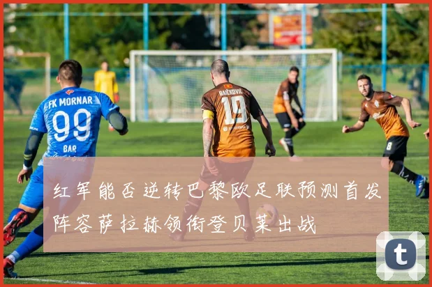 红军能否逆转巴黎欧足联预测首发阵容萨拉赫领衔登贝莱出战