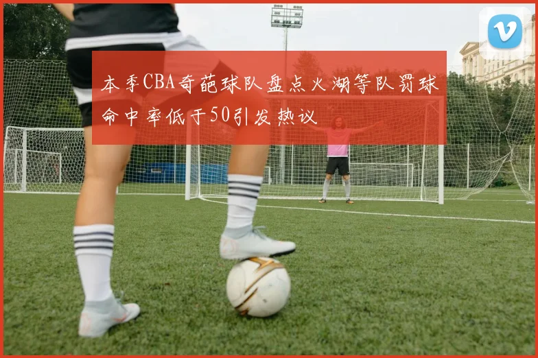 本季CBA奇葩球队盘点火湖等队罚球命中率低于50引发热议