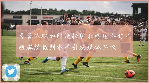 青岛队双加时逆转胜利终结加时不胜尴尬裁判水平引发媒体热议