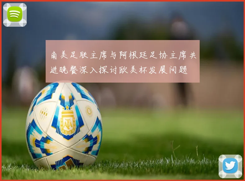 南美足联主席与阿根廷足协主席共进晚餐深入探讨欧美杯发展问题