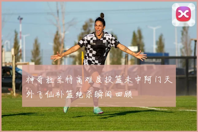 神奇杜兰特高难度投篮未中阿门天外飞仙补篮绝杀瞬间回顾