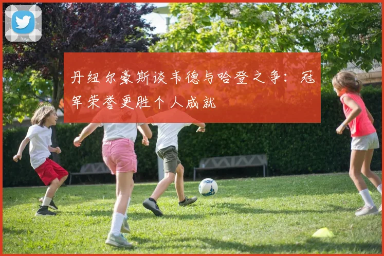 丹纽尔豪斯谈韦德与哈登之争：冠军荣誉更胜个人成就