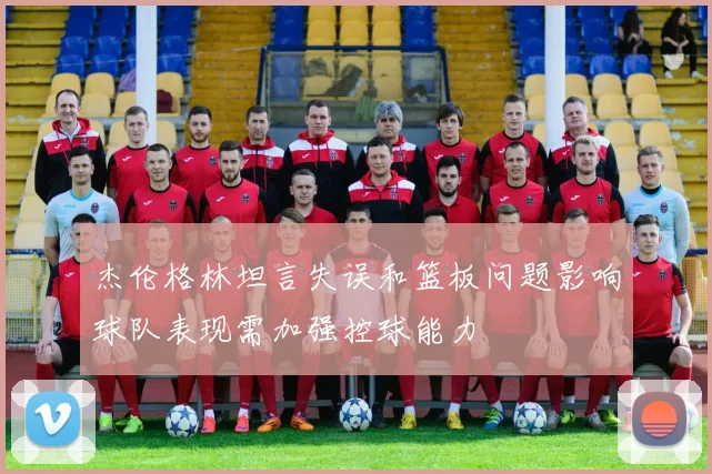 杰伦格林坦言失误和篮板问题影响球队表现需加强控球能力