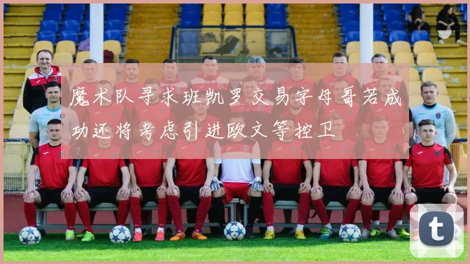 魔术队寻求班凯罗交易字母哥若成功还将考虑引进欧文等控卫