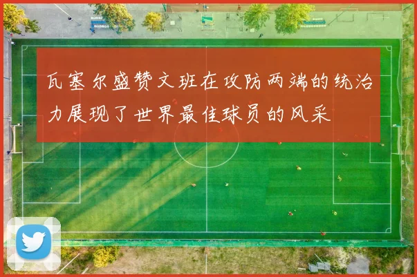 瓦塞尔盛赞文班在攻防两端的统治力展现了世界最佳球员的风采
