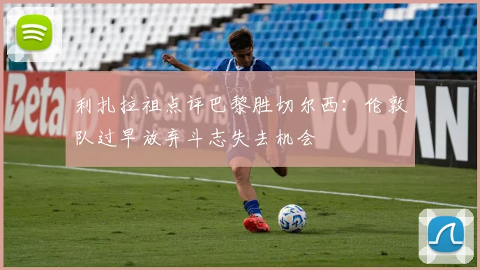 利扎拉祖点评巴黎胜切尔西：伦敦队过早放弃斗志失去机会