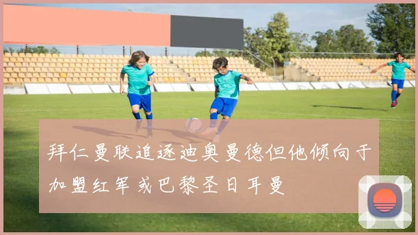 拜仁曼联追逐迪奥曼德但他倾向于加盟红军或巴黎圣日耳曼