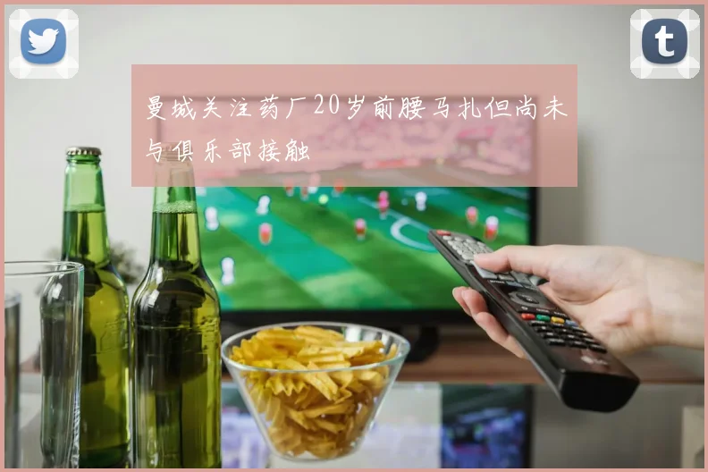 曼城关注药厂20岁前腰马扎但尚未与俱乐部接触