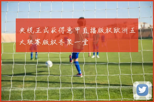 央视正式获得意甲直播版权欧洲五大联赛版权齐聚一堂