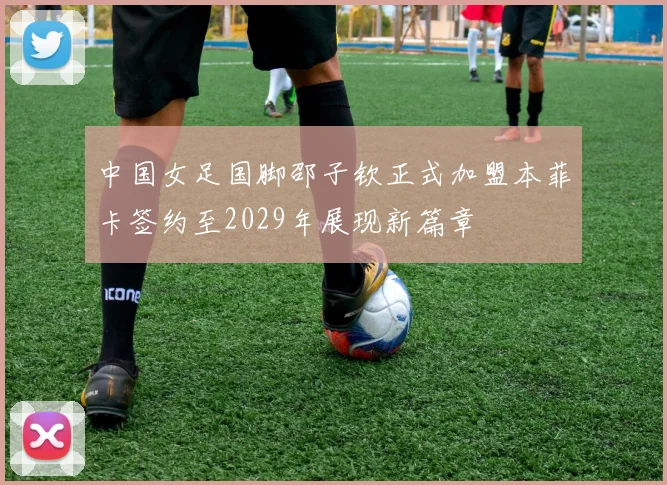 中国女足国脚邵子钦正式加盟本菲卡签约至2029年展现新篇章