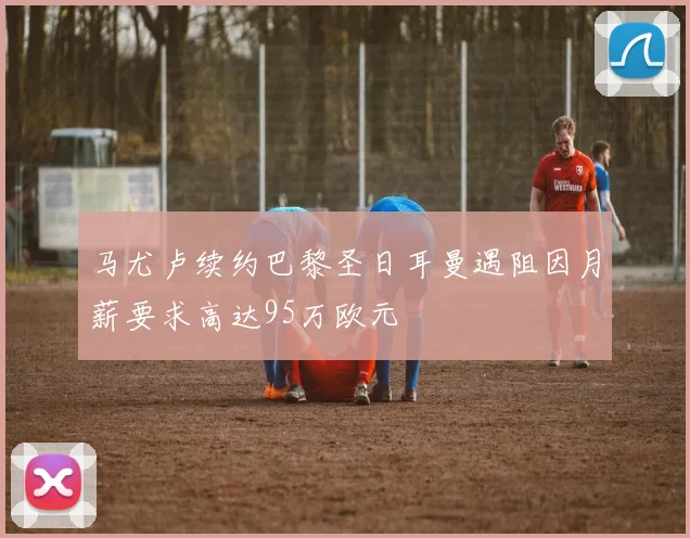 马尤卢续约巴黎圣日耳曼遇阻因月薪要求高达95万欧元