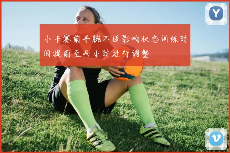 小卡赛前手腕不适影响状态训练时间提前至两小时进行调整